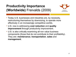 Productivity Importance
(Worldwide) Freivalds (2009)
• Today U.S. businesses and industries are, by necessity,
restructuring themselves by downsizing, to operate more
effectively in an increasingly competitive worlds.
• U.S. now is addressing cost reduction and quality
improvement through productivity improvement.
• U.S. is also critically examining all non value business
components (those that do not contribute to their profitability).
They are: maintenance, transportation, sales and
management.
27
 