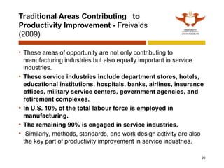 Traditional Areas Contributing to
Productivity Improvement - Freivalds
(2009)
• These areas of opportunity are not only contributing to
manufacturing industries but also equally important in service
industries.
• These service industries include department stores, hotels,
educational institutions, hospitals, banks, airlines, insurance
offices, military service centers, government agencies, and
retirement complexes.
• In U.S. 10% of the total labour force is employed in
manufacturing.
• The remaining 90% is engaged in service industries.
• Similarly, methods, standards, and work design activity are also
the key part of productivity improvement in service industries.
29
 
