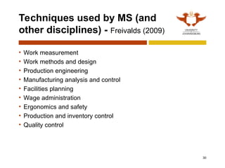 Techniques used by MS (and
other disciplines) - Freivalds (2009)
• Work measurement
• Work methods and design
• Production engineering
• Manufacturing analysis and control
• Facilities planning
• Wage administration
• Ergonomics and safety
• Production and inventory control
• Quality control
30
 