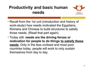 31
Productivity and basic human
needs
• Recall from the 1st unit (introduction and history of
work-study) how needs motivated the Egyptians,
Romans and Chinese to build structures to satisfy
those needs. (Read that part again).
• Today still, needs are the driving forces or
motivation for people to do things to satisfy those
needs. Only in the less civilised and most poor
countries today, people will work to only sustain
themselves from day to day.
 