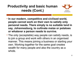 32
Productivity and basic human
needs (Cont.)
• In our modern, competitive and civilised world,
people cannot work on their own to satisfy only
personal needs. There simply is no suitable land in
say, Johannesburg, to cultivate maize or potatoes
or whatever a person needs to survive.
• The only (acceptable) way people can satisfy needs, is
to join a group and work with others in an organised
manner. This means joining a business or starting your
own. Working together for the same goal creates
wealth for many people and also the country as a
whole.
 