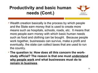 33
Productivity and basic human
needs (Cont.)
• Wealth creation basically is the process by which people
and the State earn money that is used to create more
means such as hospitals, schools, roads, etc. It means that
more people earn money with which basic human needs
such as food and clothing can be bought. Because people
work together, businesses can survive, make a profit and
eventually, the state can collect taxes that are used to run
the country.
• The question is: How does all this concern the work-
study official? The reason is that one must understand
why people work and what businesses must do to
remain in business.
 