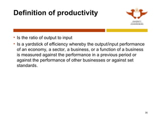 35
Definition of productivity
• Is the ratio of output to input
• Is a yardstick of efficiency whereby the output/input performance
of an economy, a sector, a business, or a function of a business
is measured against the performance in a previous period or
against the performance of other businesses or against set
standards.
 