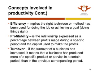 39
Concepts involved in
productivity Cont.)
• Efficiency – implies the right technique or method has
been used for doing the job or achieving a goal (doing
things right)
• Profitability – is the relationship expressed as a
percentage between profits made during a specific
period and the capital used to make the profits.
• Turnover – if the turnover of a business has
increased, it means that a business has produced
more of a specific product or service in a certain
period, than in the previous corresponding period.
 