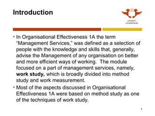 4
Introduction
• In Organisational Effectiveness 1A the term
“Management Services,” was defined as a selection of
people with the knowledge and skills that, generally,
advise the Management of any organisation on better
and more efficient ways of working. The module
focused on a part of management services, namely,
work study, which is broadly divided into method
study and work measurement.
• Most of the aspects discussed in Organisational
Effectiveness 1A were based on method study as one
of the techniques of work study.
 
