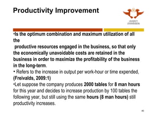 40
Productivity Improvement
•Is the optimum combination and maximum utilization of all
the
productive resources engaged in the business, so that only
the economically unavoidable costs are retained in the
business in order to maximize the profitability of the business
in the long-term.
• Refers to the increase in output per work-hour or time expended,
(Freivalds, 2009:1)
•Let suppose the company produces 2000 tables for 8 man hours
for this year and decides to increase production by 100 tables the
following year, but still using the same hours (8 man hours) still
productivity increases.
 