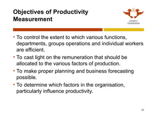 43
Objectives of Productivity
Measurement
• To control the extent to which various functions,
departments, groups operations and individual workers
are efficient.
• To cast light on the remuneration that should be
allocated to the various factors of production.
• To make proper planning and business forecasting
possible.
• To determine which factors in the organisation,
particularly influence productivity.
 