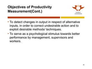 44
Objectives of Productivity
Measurement(Cont.)
• To detect changes in output in respect of alternative
inputs, in order to correct undesirable action and to
exploit desirable methods/ techniques.
• To serve as a psychological stimulus towards better
performance by management, supervisors and
workers.
 