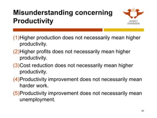 45
Misunderstanding concerning
Productivity
(1)Higher production does not necessarily mean higher
productivity.
(2)Higher profits does not necessarily mean higher
productivity.
(3)Cost reduction does not necessarily mean higher
productivity.
(4)Productivity improvement does not necessarily mean
harder work.
(5)Productivity improvement does not necessarily mean
unemployment.
 