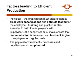 48
Factors leading to Efficient
Production
• Individual – the organization must ensure there is
clear work specifications and aptitude testing for
the employee. Training and practice is also
essential to build the employee’s skill.
• Supervisor – the supervisor must make ensure that
communication is enhanced and feedback is given
to employees on regular basis.
• The physical environment – processes and
conditions must be optimized.
 