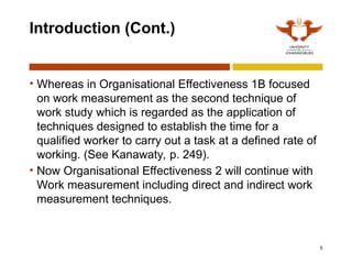 5
Introduction (Cont.)
• Whereas in Organisational Effectiveness 1B focused
on work measurement as the second technique of
work study which is regarded as the application of
techniques designed to establish the time for a
qualified worker to carry out a task at a defined rate of
working. (See Kanawaty, p. 249).
• Now Organisational Effectiveness 2 will continue with
Work measurement including direct and indirect work
measurement techniques.
 
