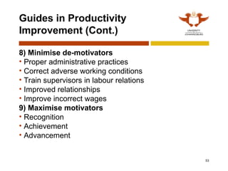 53
Guides in Productivity
Improvement (Cont.)
8) Minimise de-motivators
• Proper administrative practices
• Correct adverse working conditions
• Train supervisors in labour relations
• Improved relationships
• Improve incorrect wages
9) Maximise motivators
• Recognition
• Achievement
• Advancement
 