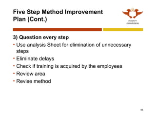 55
Five Step Method Improvement
Plan (Cont.)
3) Question every step
• Use analysis Sheet for elimination of unnecessary
steps
• Eliminate delays
• Check if training is acquired by the employees
• Review area
• Revise method
 