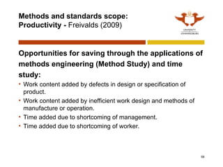 Methods and standards scope:
Productivity - Freivalds (2009)
Opportunities for saving through the applications of
methods engineering (Method Study) and time
study:
• Work content added by defects in design or specification of
product.
• Work content added by inefficient work design and methods of
manufacture or operation.
• Time added due to shortcoming of management.
• Time added due to shortcoming of worker.
58
 