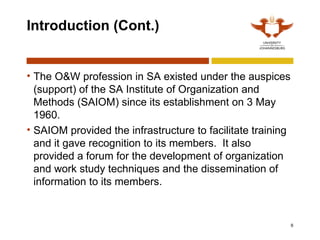 6
Introduction (Cont.)
• The O&W profession in SA existed under the auspices
(support) of the SA Institute of Organization and
Methods (SAIOM) since its establishment on 3 May
1960.
• SAIOM provided the infrastructure to facilitate training
and it gave recognition to its members. It also
provided a forum for the development of organization
and work study techniques and the dissemination of
information to its members.
 