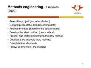 Methods engineering - Freivalds
(2009)
• Select the project (job to be studied)
• Get and present the data (recording data)
• Analyse the data (Examine the data critically)
• Develop the ideal method (new method)
• Present and Install (implement) the new method
• Develop a job analysis (new method)
• Establish time standards
• Follow up (maintain) the method
64
 