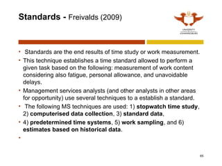 Standards - Freivalds (2009)
• Standards are the end results of time study or work measurement.
• This technique establishes a time standard allowed to perform a
given task based on the following: measurement of work content
considering also fatigue, personal allowance, and unavoidable
delays.
• Management services analysts (and other analysts in other areas
for opportunity) use several techniques to a establish a standard.
• The following MS techniques are used: 1) stopwatch time study,
2) computerised data collection, 3) standard data,
• 4) predetermined time systems, 5) work sampling, and 6)
estimates based on historical data.
•
65
 