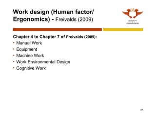 Work design (Human factor/
Ergonomics) - Freivalds (2009)
Chapter 4 to Chapter 7 of Freivalds (2009):
• Manual Work
• Equipment
• Machine Work
• Work Environmental Design
• Cognitive Work
67
 