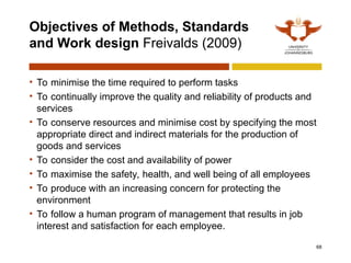 Objectives of Methods, Standards
and Work design Freivalds (2009)
• To minimise the time required to perform tasks
• To continually improve the quality and reliability of products and
services
• To conserve resources and minimise cost by specifying the most
appropriate direct and indirect materials for the production of
goods and services
• To consider the cost and availability of power
• To maximise the safety, health, and well being of all employees
• To produce with an increasing concern for protecting the
environment
• To follow a human program of management that results in job
interest and satisfaction for each employee.
68
 