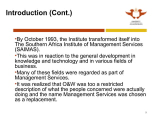 7
Introduction (Cont.)
•By October 1993, the Institute transformed itself into
The Southern Africa Institute of Management Services
(SAIMAS).
•This was in reaction to the general development in
knowledge and technology and in various fields of
business.
•Many of these fields were regarded as part of
Management Services.
•It was realized that O&W was too a restricted
description of what the people concerned were actually
doing and the name Management Services was chosen
as a replacement.
 