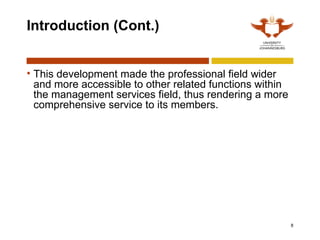 8
Introduction (Cont.)
• This development made the professional field wider
and more accessible to other related functions within
the management services field, thus rendering a more
comprehensive service to its members.
 