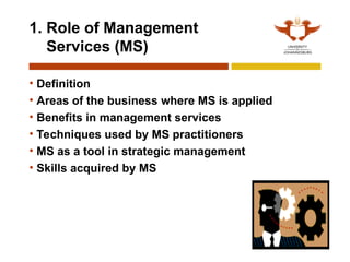 9
1. Role of Management
Services (MS)
• Definition
• Areas of the business where MS is applied
• Benefits in management services
• Techniques used by MS practitioners
• MS as a tool in strategic management
• Skills acquired by MS
 