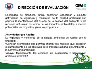 DIRECCIÓN DE EVALUACIÓN
Encargada de planificar, dirigir, coordinar, concordar y ejecutar
actividades de vigilancia y monitoreo de la calidad ambiental que
permita la identificación del estado de la calidad del ambiente y los
recursos naturales; así como de los impactos ambientales y efectos
potenciales de proyectos, planes o programas.
Actividades que Realiza:
La vigilancia y monitoreo de la calidad ambiental se realiza con la
finalidad:
•Generar información que permita orientar las medidas que aseguren
el cumplimiento de los objetivos de la Política Nacional del Ambiente y
la normatividad ambiental.
•Apoyar técnicamente las acciones de supervisión y fiscalización
ambiental del OEFA.
 