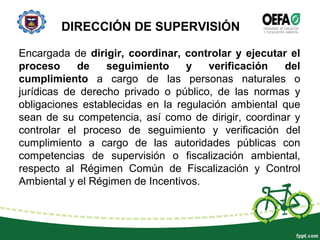 DIRECCIÓN DE SUPERVISIÓN
Encargada de dirigir, coordinar, controlar y ejecutar el
proceso de seguimiento y verificación del
cumplimiento a cargo de las personas naturales o
jurídicas de derecho privado o público, de las normas y
obligaciones establecidas en la regulación ambiental que
sean de su competencia, así como de dirigir, coordinar y
controlar el proceso de seguimiento y verificación del
cumplimiento a cargo de las autoridades públicas con
competencias de supervisión o fiscalización ambiental,
respecto al Régimen Común de Fiscalización y Control
Ambiental y el Régimen de Incentivos.
 