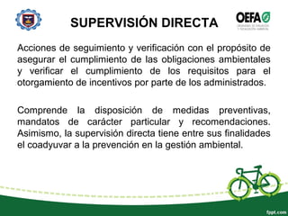 SUPERVISIÓN DIRECTA
Acciones de seguimiento y verificación con el propósito de
asegurar el cumplimiento de las obligaciones ambientales
y verificar el cumplimiento de los requisitos para el
otorgamiento de incentivos por parte de los administrados.
Comprende la disposición de medidas preventivas,
mandatos de carácter particular y recomendaciones.
Asimismo, la supervisión directa tiene entre sus finalidades
el coadyuvar a la prevención en la gestión ambiental.
 