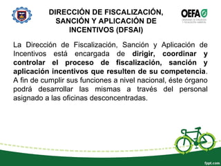 DIRECCIÓN DE FISCALIZACIÓN,
SANCIÓN Y APLICACIÓN DE
INCENTIVOS (DFSAI)
La Dirección de Fiscalización, Sanción y Aplicación de
Incentivos está encargada de dirigir, coordinar y
controlar el proceso de fiscalización, sanción y
aplicación incentivos que resulten de su competencia.
A fin de cumplir sus funciones a nivel nacional, éste órgano
podrá desarrollar las mismas a través del personal
asignado a las oficinas desconcentradas.
 