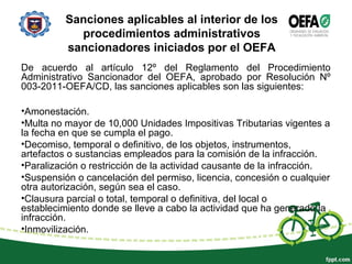Sanciones aplicables al interior de los
procedimientos administrativos
sancionadores iniciados por el OEFA
De acuerdo al artículo 12º del Reglamento del Procedimiento
Administrativo Sancionador del OEFA, aprobado por Resolución Nº
003-2011-OEFA/CD, las sanciones aplicables son las siguientes:
•Amonestación.
•Multa no mayor de 10,000 Unidades Impositivas Tributarias vigentes a
la fecha en que se cumpla el pago.
•Decomiso, temporal o definitivo, de los objetos, instrumentos,
artefactos o sustancias empleados para la comisión de la infracción.
•Paralización o restricción de la actividad causante de la infracción.
•Suspensión o cancelación del permiso, licencia, concesión o cualquier
otra autorización, según sea el caso.
•Clausura parcial o total, temporal o definitiva, del local o
establecimiento donde se lleve a cabo la actividad que ha generado la
infracción.
•Inmovilización.
 