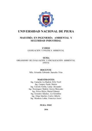UNIVERSIDAD NACIONAL DE PIURA
MAESTRÍA EN INGENIERÍA AMBIENTAL Y
SEGURIDAD INDUSTRIAL
CURSO
LEGISLACIÓN Y POLÍTICA AMBIENTAL
TEMA
ORGANISMO DE EVALUACIÓN Y FISCALIZACIÓN AMBIENTAL
(OEFA)
DOCENTE
MSc. Grimaldo Edmundo Saavedra Frías
MAESTRANTES
Ing. Camacho La Madrid, Félix Yoell
Ing. Campos Pardo, Martín
Ing. Carreño Farfán, Lanny Alexander
Ing. Domínguez Madrid, Greisy Mercedes
Ing. Flores Mejía, Marnel Edumer
Ing. Gonzales Sánchez, Liz Geraldine
Ing. Jibaja Sánchez, Carlos Alberto
Ing. Mendoza Labán, Francisco Javier
PIURA- PERÚ
2016
 