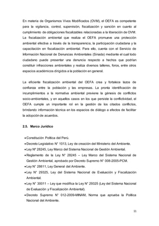 11
En materia de Organismos Vivos Modificados (OVM), el OEFA es competente
para la vigilancia, control, supervisión, fiscalización y sanción en cuanto al
cumplimiento de obligaciones fiscalizables relacionadas a la liberación de OVM.
La fiscalización ambiental que realiza el OEFA promueve una protección
ambiental efectiva a través de la transparencia, la participación ciudadana y la
capacitación en fiscalización ambiental. Para ello, cuenta con el Servicio de
Información Nacional de Denuncias Ambientales (Sinada) mediante el cual todo
ciudadano puede presentar una denuncia respecto a hechos que podrían
constituir infracciones ambientales y realiza diversos talleres, foros, entre otros
espacios académicos dirigidos a la población en general.
La eficiente fiscalización ambiental del OEFA crea y fortalece lazos de
confianza entre la población y las empresas. La pronta identificación de
incumplimientos a la normativa ambiental previene la génesis de conflictos
socio-ambientales, y en aquellos casos en los que persiste la conflictividad, el
OEFA cumple un importante rol en la gestión de los citados conflictos,
brindando información técnica en los espacios de diálogo a efectos de facilitar
la adopción de acuerdos.
2.5. Marco Jurídico
 Constitución Política del Perú.
 Decreto Legislativo N° 1013, Ley de creación del Ministerio del Ambiente.
 Ley Nº 28245, Ley Marco del Sistema Nacional de Gestión Ambiental.
 Reglamento de la Ley N° 28245 – Ley Marco del Sistema Nacional de
Gestión Ambiental, aprobado por Decreto Supremo N° 008-2005-PCM.
 Ley N° 28611, Ley General del Ambiente.
 Ley N° 29325, Ley del Sistema Nacional de Evaluación y Fiscalización
Ambiental.
 Ley N° 30011 – Ley que modifica la Ley N° 29325 (Ley del Sistema Nacional
de Evaluación y Fiscalización Ambiental).
 Decreto Supremo N° 012-2009-MINAM, Norma que aprueba la Política
Nacional del Ambiente.
 