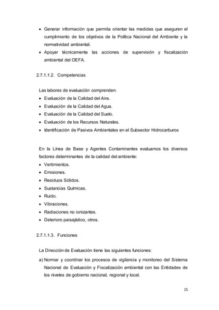 15
 Generar información que permita orientar las medidas que aseguren el
cumplimiento de los objetivos de la Política Nacional del Ambiente y la
normatividad ambiental.
 Apoyar técnicamente las acciones de supervisión y fiscalización
ambiental del OEFA.
2.7.1.1.2. Competencias
Las labores de evaluación comprenden:
 Evaluación de la Calidad del Aire.
 Evaluación de la Calidad del Agua.
 Evaluación de la Calidad del Suelo.
 Evaluación de los Recursos Naturales.
 Identificación de Pasivos Ambientales en el Subsector Hidrocarburos
En la Línea de Base y Agentes Contaminantes evaluamos los diversos
factores determinantes de la calidad del ambiente:
 Vertimientos.
 Emisiones.
 Residuos Sólidos.
 Sustancias Químicas.
 Ruido.
 Vibraciones.
 Radiaciones no ionizantes.
 Deterioro paisajístico, otros.
2.7.1.1.3. Funciones
La Dirección de Evaluación tiene las siguientes funciones:
a) Normar y coordinar los procesos de vigilancia y monitoreo del Sistema
Nacional de Evaluación y Fiscalización ambiental con las Entidades de
los niveles de gobierno nacional, regional y local.
 