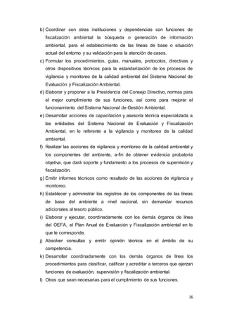 16
b) Coordinar con otras instituciones y dependencias con funciones de
fiscalización ambiental la búsqueda o generación de información
ambiental, para el establecimiento de las líneas de base o situación
actual del entorno y su validación para la atención de casos.
c) Formular los procedimientos, guías, manuales, protocolos, directivas y
otros dispositivos técnicos para la estandarización de los procesos de
vigilancia y monitoreo de la calidad ambiental del Sistema Nacional de
Evaluación y Fiscalización Ambiental.
d) Elaborar y proponer a la Presidencia del Consejo Directivo, normas para
el mejor cumplimiento de sus funciones, así como para mejorar el
funcionamiento del Sistema Nacional de Gestión Ambiental.
e) Desarrollar acciones de capacitación y asesoría técnica especializada a
las entidades del Sistema Nacional de Evaluación y Fiscalización
Ambiental, en lo referente a la vigilancia y monitoreo de la calidad
ambiental.
f) Realizar las acciones de vigilancia y monitoreo de la calidad ambiental y
los componentes del ambiente, a-fin de obtener evidencia probatoria
objetiva, que dará soporte y fundamento a los procesos de supervisión y
fiscalización.
g) Emitir informes técnicos como resultado de las acciones de vigilancia y
monitoreo.
h) Establecer y administrar los registros de los componentes de las líneas
de base del ambiente a nivel nacional, sin demandar recursos
adicionales al tesoro público.
i) Elaborar y ejecutar, coordinadamente con los demás órganos de línea
del OEFA, el Plan Anual de Evaluación y Fiscalización ambiental en lo
que le corresponde.
j) Absolver consultas y emitir opinión técnica en el ámbito de su
competencia.
k) Desarrollar coordinadamente con los demás órganos de línea los
procedimientos para clasificar, calificar y acreditar a terceros que ejerzan
funciones de evaluación, supervisión y fiscalización ambiental.
l) Otras que sean necesarias para el cumplimiento de sus funciones.
 