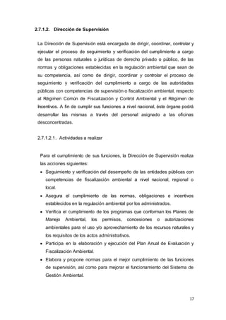 17
2.7.1.2. Dirección de Supervisión
La Dirección de Supervisión está encargada de dirigir, coordinar, controlar y
ejecutar el proceso de seguimiento y verificación del cumplimiento a cargo
de las personas naturales o jurídicas de derecho privado o público, de las
normas y obligaciones establecidas en la regulación ambiental que sean de
su competencia, así como de dirigir, coordinar y controlar el proceso de
seguimiento y verificación del cumplimiento a cargo de las autoridades
públicas con competencias de supervisión o fiscalización ambiental, respecto
al Régimen Común de Fiscalización y Control Ambiental y el Régimen de
Incentivos. A fin de cumplir sus funciones a nivel nacional, éste órgano podrá
desarrollar las mismas a través del personal asignado a las oficinas
desconcentradas.
2.7.1.2.1. Actividades a realizar
Para el cumplimiento de sus funciones, la Dirección de Supervisión realiza
las acciones siguientes:
 Seguimiento y verificación del desempeño de las entidades públicas con
competencias de fiscalización ambiental a nivel nacional, regional o
local.
 Asegura el cumplimiento de las normas, obligaciones e incentivos
establecidos en la regulación ambiental por los administrados.
 Verifica el cumplimiento de los programas que conforman los Planes de
Manejo Ambiental, los permisos, concesiones o autorizaciones
ambientales para el uso y/o aprovechamiento de los recursos naturales y
los requisitos de los actos administrativos.
 Participa en la elaboración y ejecución del Plan Anual de Evaluación y
Fiscalización Ambiental.
 Elabora y propone normas para el mejor cumplimiento de las funciones
de supervisión, así como para mejorar el funcionamiento del Sistema de
Gestión Ambiental.
 