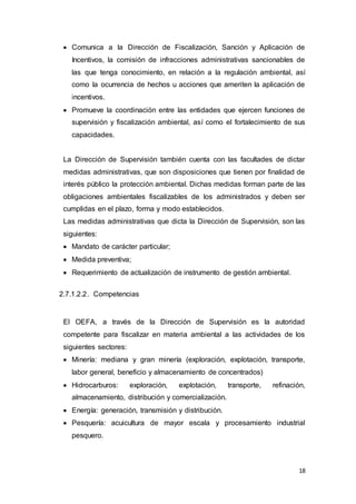 18
 Comunica a la Dirección de Fiscalización, Sanción y Aplicación de
Incentivos, la comisión de infracciones administrativas sancionables de
las que tenga conocimiento, en relación a la regulación ambiental, así
como la ocurrencia de hechos u acciones que ameriten la aplicación de
incentivos.
 Promueve la coordinación entre las entidades que ejercen funciones de
supervisión y fiscalización ambiental, así como el fortalecimiento de sus
capacidades.
La Dirección de Supervisión también cuenta con las facultades de dictar
medidas administrativas, que son disposiciones que tienen por finalidad de
interés público la protección ambiental. Dichas medidas forman parte de las
obligaciones ambientales fiscalizables de los administrados y deben ser
cumplidas en el plazo, forma y modo establecidos.
Las medidas administrativas que dicta la Dirección de Supervisión, son las
siguientes:
 Mandato de carácter particular;
 Medida preventiva;
 Requerimiento de actualización de instrumento de gestión ambiental.
2.7.1.2.2. Competencias
El OEFA, a través de la Dirección de Supervisión es la autoridad
competente para fiscalizar en materia ambiental a las actividades de los
siguientes sectores:
 Minería: mediana y gran minería (exploración, explotación, transporte,
labor general, beneficio y almacenamiento de concentrados)
 Hidrocarburos: exploración, explotación, transporte, refinación,
almacenamiento, distribución y comercialización.
 Energía: generación, transmisión y distribución.
 Pesquería: acuicultura de mayor escala y procesamiento industrial
pesquero.
 
