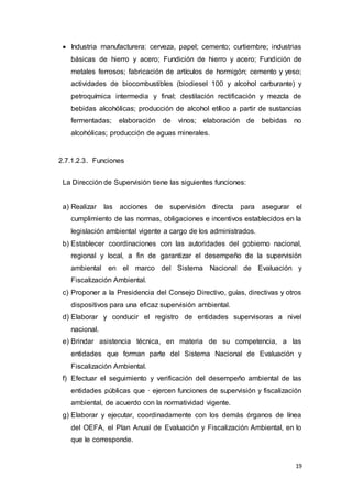 19
 Industria manufacturera: cerveza, papel; cemento; curtiembre; industrias
básicas de hierro y acero; Fundición de hierro y acero; Fundición de
metales ferrosos; fabricación de artículos de hormigón; cemento y yeso;
actividades de biocombustibles (biodiesel 100 y alcohol carburante) y
petroquímica intermedia y final; destilación rectificación y mezcla de
bebidas alcohólicas; producción de alcohol etílico a partir de sustancias
fermentadas; elaboración de vinos; elaboración de bebidas no
alcohólicas; producción de aguas minerales.
2.7.1.2.3. Funciones
La Dirección de Supervisión tiene las siguientes funciones:
a) Realizar las acciones de supervisión directa para asegurar el
cumplimiento de las normas, obligaciones e incentivos establecidos en la
legislación ambiental vigente a cargo de los administrados.
b) Establecer coordinaciones con las autoridades del gobierno nacional,
regional y local, a fin de garantizar el desempeño de la supervisión
ambiental en el marco del Sistema Nacional de Evaluación y
Fiscalización Ambiental.
c) Proponer a la Presidencia del Consejo Directivo, guías, directivas y otros
dispositivos para una eficaz supervisión ambiental.
d) Elaborar y conducir el registro de entidades supervisoras a nivel
nacional.
e) Brindar asistencia técnica, en materia de su competencia, a las
entidades que forman parte del Sistema Nacional de Evaluación y
Fiscalización Ambiental.
f) Efectuar el seguimiento y verificación del desempeño ambiental de las
entidades públicas que · ejercen funciones de supervisión y fiscalización
ambiental, de acuerdo con la normatividad vigente.
g) Elaborar y ejecutar, coordinadamente con los demás órganos de línea
del OEFA, el Plan Anual de Evaluación y Fiscalización Ambiental, en lo
que le corresponde.
 