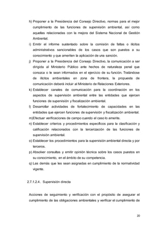 20
h) Proponer a la Presidencia del Consejo Directivo, normas para el mejor
cumplimiento de las funciones de supervisión ambiental, así como
aquellas relacionadas con la mejora del Sistema Nacional de Gestión
Ambiental.
i) Emitir el informe sustentado sobre la comisión de faltas o ilícitos
administrativos sancionables de los casos que son puestos a su
conocimiento y que ameriten la aplicación de una sanción.
j) Proponer a la Presidencia del Consejo Directivo, la comunicación a ser
dirigida al Ministerio Público ante hechos de naturaleza penal que
conozca o le sean informados en el ejercicio de su función. Tratándose
de ilícitos ambientales en zona de frontera, la propuesta de
comunicación deberá incluir al Ministerio de Relaciones Exteriores.
k) Establecer canales de comunicación para la coordinación en los
aspectos de supervisión ambiental entre las entidades que ejercen
funciones de supervisión y fiscalización ambiental.
l) Desarrollar actividades de fortalecimiento de capacidades en las
entidades que ejercen funciones de supervisión y fiscalización ambiental.
m)Efectuar verificaciones de campo cuando el caso lo amerite.
n) Establecer criterios y procedimientos específicos para la clasificación y
calificación relacionados con la tercerización de las funciones de
supervisión ambiental.
o) Establecer los procedimientos para la supervisión ambiental directa y por
terceros.
p) Absolver consultas y emitir opinión técnica sobre los casos puestos en
su conocimiento, en el ámbito de su competencia.
q) Las demás que les sean asignadas en cumplimiento de la normatividad
vigente.
2.7.1.2.4. Supervisión directa
Acciones de seguimiento y verificación con el propósito de asegurar el
cumplimiento de las obligaciones ambientales y verificar el cumplimiento de
 