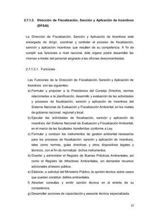 22
2.7.1.3. Dirección de Fiscalización, Sanción y Aplicación de Incentivos
(DFSAI)
La Dirección de Fiscalización, Sanción y Aplicación de Incentivos está
encargada de dirigir, coordinar y controlar el proceso de fiscalización,
sanción y aplicación incentivos que resulten de su competencia. A fin de
cumplir sus funciones a nivel nacional, éste órgano podrá desarrollar las
mismas a través del personal asignado a las oficinas desconcentradas.
2.7.1.3.1. Funciones
Las Funciones de la Dirección de Fiscalización, Sanción y Aplicación de
Incentivos son las siguientes:
a) Formular y proponer a la Presidencia del Consejo Directivo, normas
relacionadas a la planificación, desarrollo y evaluación de las actividades
y procesos de fiscalización, sanción y aplicación de incentivos del
Sistema Nacional de Evaluación y Fiscalización Ambiental, en los niveles
de gobierno nacional, regional y local.
b) Ejecutar las actividades de fiscalización, sanción y aplicación de
incentivos del Sistema Nacional de Evaluación y Fiscalización Ambiental,
en el marco de las facultades transferidas conforme a Ley.
c) Formular y conducir los instrumentos de gestión ambiental necesarios
para los procesos de fiscalización, sanción y aplicación de incentivos,
tales como normas, guías directivas y otros dispositivos legales y
técnicos, con el fin de normalizar dichos instrumentos.
d) Diseñar y administrar el Registro de Buenas Prácticas Ambientales, así
como el Registro de Infractores Ambientales, sin demandar recursos
adicionales al tesoro público.
e) Elaborar, a solicitud del Ministerio Público, la opinión técnica sobre casos
que puedan constituir delitos ambientales.
f) Absolver consultas y emitir opinión técnica en el ámbito de su
competencia.
g) Desarrollar acciones de capacitación y asesoría técnica especializada.
 