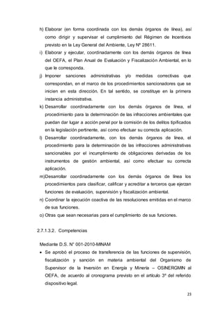 23
h) Elaborar (en forma coordinada con los demás órganos de línea), así
como dirigir y supervisar el cumplimiento del Régimen de Incentivos
previsto en la Ley General del Ambiente, Ley Nº 28611.
i) Elaborar y ejecutar, coordinadamente con los demás órganos de línea
del OEFA, el Plan Anual de Evaluación y Fiscalización Ambiental, en lo
que le corresponda.
j) Imponer sanciones administrativas y/o medidas correctivas que
correspondan, en el marco de los procedimientos sancionadores que se
inicien en esta dirección. En tal sentido, se constituye en la primera
instancia administrativa.
k) Desarrollar coordinadamente con los demás órganos de línea, el
procedimiento para la determinación de las infracciones ambientales que
puedan dar lugar a acción penal por la comisión de los delitos tipificados
en la legislación pertinente, así como efectuar su correcta aplicación.
l) Desarrollar coordinadamente, con los demás órganos de línea, el
procedimiento para la determinación de las infracciones administrativas
sancionables por el incumplimiento de obligaciones derivadas de los
instrumentos de gestión ambiental, así como efectuar su correcta
aplicación.
m)Desarrollar coordinadamente con los demás órganos de línea los
procedimientos para clasificar, calificar y acreditar a terceros que ejerzan
funciones de evaluación, supervisión y fiscalización ambiental.
n) Coordinar la ejecución coactiva de las resoluciones emitidas en el marco
de sus funciones.
o) Otras que sean necesarias para el cumplimiento de sus funciones.
2.7.1.3.2. Competencias
Mediante D.S. N° 001-2010-MINAM
 Se aprobó el proceso de transferencia de las funciones de supervisión,
fiscalización y sanción en materia ambiental del Organismo de
Supervisor de la Inversión en Energía y Minería – OSINERGMIN al
OEFA, de acuerdo al cronograma previsto en el artículo 3º del referido
dispositivo legal.
 
