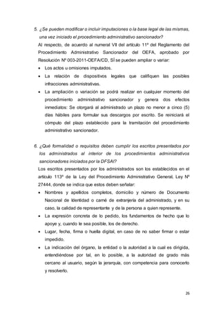 26
5. ¿Se pueden modificar o incluir imputaciones o la base legal de las mismas,
una vez iniciado el procedimiento administrativo sancionador?
Al respecto, de acuerdo al numeral VII del artículo 11º del Reglamento del
Procedimiento Administrativo Sancionador del OEFA, aprobado por
Resolución Nº 003-2011-OEFA/CD, SÍ se pueden ampliar o variar:
 Los actos u omisiones imputados.
 La relación de dispositivos legales que califiquen las posibles
infracciones administrativas.
 La ampliación o variación se podrá realizar en cualquier momento del
procedimiento administrativo sancionador y genera dos efectos
inmediatos: Se otorgará al administrado un plazo no menor a cinco (5)
días hábiles para formular sus descargos por escrito. Se reiniciará el
cómputo del plazo establecido para la tramitación del procedimiento
administrativo sancionador.
6. ¿Qué formalidad o requisitos deben cumplir los escritos presentados por
los administrados al interior de los procedimientos administrativos
sancionadores iniciados por la DFSAI?
Los escritos presentados por los administrados son los establecidos en el
artículo 113º de la Ley del Procedimiento Administrativo General, Ley Nº
27444, donde se indica que estos deben señalar:
 Nombres y apellidos completos, domicilio y número de Documento
Nacional de Identidad o carné de extranjería del administrado, y en su
caso, la calidad de representante y de la persona a quien represente.
 La expresión concreta de lo pedido, los fundamentos de hecho que lo
apoye y, cuando le sea posible, los de derecho.
 Lugar, fecha, firma o huella digital, en caso de no saber firmar o estar
impedido.
 La indicación del órgano, la entidad o la autoridad a la cual es dirigida,
entendiéndose por tal, en lo posible, a la autoridad de grado más
cercano al usuario, según la jerarquía, con competencia para conocerlo
y resolverlo.
 