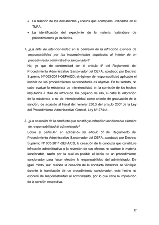 27
 La relación de los documentos y anexos que acompaña, indicados en el
TUPA.
 La identificación del expediente de la materia, tratándose de
procedimientos ya iniciados.
7. ¿La falta de intencionalidad en la comisión de la infracción exonera de
responsabilidad por los incumplimientos imputados al interior de un
procedimiento administrativo sancionador?
No, ya que de conformidad con el artículo 4º del Reglamento del
Procedimiento Administrativo Sancionador del OEFA, aprobado por Decreto
Supremo Nº 003-2011-OEFA/CD, el régimen de responsabilidad aplicable el
interior de los procedimientos sancionadores es objetivo. En tal sentido, no
cabe evaluar la existencia de intencionalidad en la comisión de los hechos
imputados a título de infracción. Sin perjuicio de ello, sí cabe la valoración
de la existencia o no de intencionalidad como criterio de graduación de la
sanción, de acuerdo al literal del numeral 230.3 del artículo 230º de la Ley
del Procedimiento Administrativo General, Ley Nº 27444.
8. ¿La cesación de la conducta que constituye infracción sancionable exonera
de responsabilidad al administrado?
Sobre el particular, en aplicación del artículo 5º del Reglamento del
Procedimiento Administrativo Sancionador del OEFA, aprobado por Decreto
Supremo Nº 003-2011-OEFA/CD, la cesación de la conducta que constituye
infracción administrativa o la reversión de sus efectos no sustrae la materia
sancionable, razón por la cual es posible el inicio de un procedimiento
sancionador para hacer efectiva la responsabilidad del administrado. De
igual modo, aun cuando la cesación de la conducta infractora se verifique
durante la tramitación de un procedimiento sancionador, este hecho no
exonera de responsabilidad al administrado, por lo que cabe la imposición
de la sanción respectiva.
 