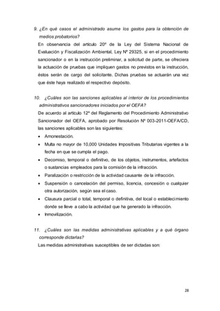 28
9. ¿En qué casos el administrado asume los gastos para la obtención de
medios probatorios?
En observancia del artículo 20º de la Ley del Sistema Nacional de
Evaluación y Fiscalización Ambiental, Ley Nº 29325, si en el procedimiento
sancionador o en la instrucción preliminar, a solicitud de parte, se ofreciera
la actuación de pruebas que impliquen gastos no previstos en la instrucción,
éstos serán de cargo del solicitante. Dichas pruebas se actuarán una vez
que éste haya realizado el respectivo depósito.
10. ¿Cuáles son las sanciones aplicables al interior de los procedimientos
administrativos sancionadores iniciados por el OEFA?
De acuerdo al artículo 12º del Reglamento del Procedimiento Administrativo
Sancionador del OEFA, aprobado por Resolución Nº 003-2011-OEFA/CD,
las sanciones aplicables son las siguientes:
 Amonestación.
 Multa no mayor de 10,000 Unidades Impositivas Tributarias vigentes a la
fecha en que se cumpla el pago.
 Decomiso, temporal o definitivo, de los objetos, instrumentos, artefactos
o sustancias empleados para la comisión de la infracción.
 Paralización o restricción de la actividad causante de la infracción.
 Suspensión o cancelación del permiso, licencia, concesión o cualquier
otra autorización, según sea el caso.
 Clausura parcial o total, temporal o definitiva, del local o establecimiento
donde se lleve a cabo la actividad que ha generado la infracción.
 Inmovilización.
11. ¿Cuáles son las medidas administrativas aplicables y a qué órgano
corresponde dictarlas?
Las medidas administrativas susceptibles de ser dictadas son:
 