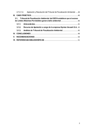 3
2.7.2.1.4. Apelación y Resolución del Tribunal de Fiscalización Ambiental .....38
III. CASO PRÁCTICO....................................................................................................40
3.1. Tribunal de Fiscalización Ambiental del OEFA establece que el exceso
de Límites Máximos Permisibles genera daño ambiental ....................................40
3.1.1. Antecedentes...........................................................................................41
3.1.2. Recurso de Apelación a cargo de la empresa Nyrstar Ancash S.A. .43
3.1.3. Análisis de Tribunal de Fiscalización Ambiental.................................45
IV. CONCLUSIONES.....................................................................................................48
V. RECOMENDACIONES ............................................................................................50
VI. REFERENCIAS BIBLIOGRÁFICAS .......................................................................51
 