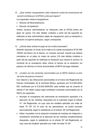31
12. ¿Qué medios impugnatorios cabe interponer contra las resoluciones de
sanción emitidas por la DFSAI y ante qué órgano?
Los siguientes medios impugnatorios:
 Recurso de Reconsideración.
 Recurso de Apelación.
Ambos recursos administrativos se interponen ante la DFSAI dentro del
plazo de quince (15) días hábiles contados a partir del día siguiente de
notificado el acto administrativo objeto de impugnación, para su resolución o
elevación al superior jerárquico, según corresponda.
13. ¿Dónde debo realizar el pago de las multas impuestas?
Deberán depositar el monto de la multa en la cuenta recaudadora Nº 00 068
199344 del Banco de la Nación, en moneda nacional, importe que deberá
cancelarse en un plazo no mayor de quince (15) días hábiles contados a
partir del día siguiente de notificada la resolución que impone la sanción. Al
momento de la cancelación debe indicar el número de la resolución; sin
perjuicio de informar en forma documentada al OEFA del pago realizado.
14. ¿Cuáles son las conductas sancionables por el OEFA relativas al plan
de cierre de pasivos mineros?
Con relación a las infracciones sancionables en el marco del Reglamento de
Pasivos Ambientales de la Actividad Minera, aprobado por D.S.059-2005-
EM, modificado por el D.S.003-2009-EM, cabe señalar que de acuerdo al
artículo 4º del citado cuerpo legal constituyen conductas sancionables por el
OEFA, las siguientes:
 Incumplir el cronograma del instrumento de remediación aprobado o la
ejecución de las medidas dispuestas por la autoridad según el artículo
41° del Reglamento, en cuyo caso les resultará aplicable una multa de
hasta 75 UIT. En el caso de los generadores, se podrá proceder
adicionalmente según lo establecido en el artículo 48° del Reglamento.
 Haber incumplido con la adopción inmediata de medidas de mitigación o
remediación ambiental y/o la ejecución de las medidas complementarias
dispuestas, según lo establecido en el artículo 35° del Reglamento, en
cuyo caso les resultará aplicable una multa de hasta 75 UIT.
 