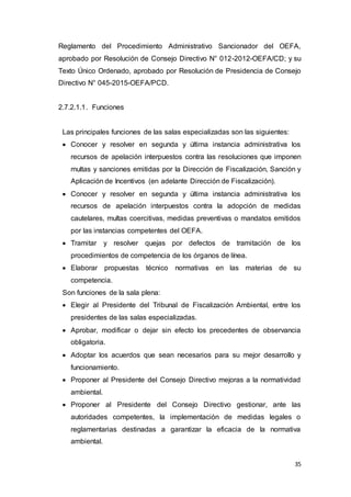 35
Reglamento del Procedimiento Administrativo Sancionador del OEFA,
aprobado por Resolución de Consejo Directivo N° 012-2012-OEFA/CD; y su
Texto Único Ordenado, aprobado por Resolución de Presidencia de Consejo
Directivo N° 045-2015-OEFA/PCD.
2.7.2.1.1. Funciones
Las principales funciones de las salas especializadas son las siguientes:
 Conocer y resolver en segunda y última instancia administrativa los
recursos de apelación interpuestos contra las resoluciones que imponen
multas y sanciones emitidas por la Dirección de Fiscalización, Sanción y
Aplicación de Incentivos (en adelante Dirección de Fiscalización).
 Conocer y resolver en segunda y última instancia administrativa los
recursos de apelación interpuestos contra la adopción de medidas
cautelares, multas coercitivas, medidas preventivas o mandatos emitidos
por las instancias competentes del OEFA.
 Tramitar y resolver quejas por defectos de tramitación de los
procedimientos de competencia de los órganos de línea.
 Elaborar propuestas técnico normativas en las materias de su
competencia.
Son funciones de la sala plena:
 Elegir al Presidente del Tribunal de Fiscalización Ambiental, entre los
presidentes de las salas especializadas.
 Aprobar, modificar o dejar sin efecto los precedentes de observancia
obligatoria.
 Adoptar los acuerdos que sean necesarios para su mejor desarrollo y
funcionamiento.
 Proponer al Presidente del Consejo Directivo mejoras a la normatividad
ambiental.
 Proponer al Presidente del Consejo Directivo gestionar, ante las
autoridades competentes, la implementación de medidas legales o
reglamentarias destinadas a garantizar la eficacia de la normativa
ambiental.
 