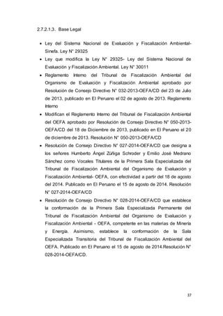 37
2.7.2.1.3. Base Legal
 Ley del Sistema Nacional de Evaluación y Fiscalización Ambiental-
Sinefa. Ley N° 29325
 Ley que modifica la Ley N° 29325- Ley del Sistema Nacional de
Evaluación y Fiscalización Ambiental. Ley N° 30011
 Reglamento Interno del Tribunal de Fiscalización Ambiental del
Organismo de Evaluación y Fiscalización Ambiental aprobado por
Resolución de Consejo Directivo N° 032-2013-OEFA/CD del 23 de Julio
de 2013, publicado en El Peruano el 02 de agosto de 2013. Reglamento
Interno
 Modifican el Reglamento Interno del Tribunal de Fiscalización Ambiental
del OEFA aprobado por Resolución de Consejo Directivo N° 050-2013-
OEFA/CD del 18 de Diciembre de 2013, publicado en El Peruano el 20
de diciembre de 2013. Resolución N° 050-2013-OEFA/CD
 Resolución de Consejo Directivo N° 027-2014-OEFA/CD que designa a
los señores Humberto Ángel Zúñiga Schroder y Emilio José Medrano
Sánchez como Vocales Titulares de la Primera Sala Especializada del
Tribunal de Fiscalización Ambiental del Organismo de Evaluación y
Fiscalización Ambiental- OEFA, con efectividad a partir del 18 de agosto
del 2014. Publicado en El Peruano el 15 de agosto de 2014. Resolución
N° 027-2014-OEFA/CD
 Resolución de Consejo Directivo N° 028-2014-OEFA/CD que establece
la conformación de la Primera Sala Especializada Permanente del
Tribunal de Fiscalización Ambiental del Organismo de Evaluación y
Fiscalización Ambiental - OEFA, competente en las materias de Minería
y Energía. Asimismo, establece la conformación de la Sala
Especializada Transitoria del Tribunal de Fiscalización Ambiental del
OEFA. Publicado en El Peruano el 15 de agosto de 2014.Resolución N°
028-2014-OEFA/CD.
 