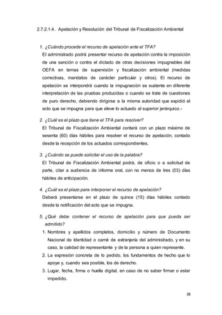 38
2.7.2.1.4. Apelación y Resolución del Tribunal de Fiscalización Ambiental
1. ¿Cuándo procede el recurso de apelación ante el TFA?
El administrado podrá presentar recurso de apelación contra la imposición
de una sanción o contra el dictado de otras decisiones impugnables del
OEFA en temas de supervisión y fiscalización ambiental (medidas
correctivas, mandatos de carácter particular y otros). El recurso de
apelación se interpondrá cuando la impugnación se sustente en diferente
interpretación de las pruebas producidas o cuando se trate de cuestiones
de puro derecho, debiendo dirigirse a la misma autoridad que expidió el
acto que se impugna para que eleve lo actuado al superior jerárquico.-
2. ¿Cuál es el plazo que tiene el TFA para resolver?
El Tribunal de Fiscalización Ambiental contará con un plazo máximo de
sesenta (60) días hábiles para resolver el recurso de apelación, contado
desde la recepción de los actuados correspondientes.
3. ¿Cuándo se puede solicitar el uso de la palabra?
El Tribunal de Fiscalización Ambiental podrá, de oficio o a solicitud de
parte, citar a audiencia de informe oral, con no menos de tres (03) días
hábiles de anticipación.
4. ¿Cuál es el plazo para interponer el recurso de apelación?
Deberá presentarse en el plazo de quince (15) días hábiles contado
desde la notificación del acto que se impugna.
5. ¿Qué debe contener el recurso de apelación para que pueda ser
admitido?
1. Nombres y apellidos completos, domicilio y número de Documento
Nacional de Identidad o carné de extranjería del administrado, y en su
caso, la calidad de representante y de la persona a quien represente.
2. La expresión concreta de lo pedido, los fundamentos de hecho que lo
apoye y, cuando sea posible, los de derecho.
3. Lugar, fecha, firma o huella digital, en caso de no saber firmar o estar
impedido.
 