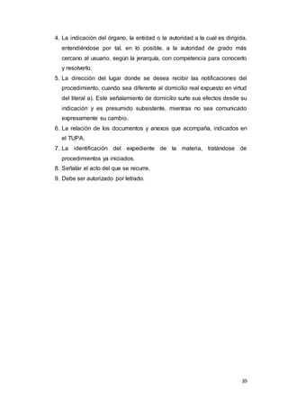 39
4. La indicación del órgano, la entidad o la autoridad a la cual es dirigida,
entendiéndose por tal, en lo posible, a la autoridad de grado más
cercano al usuario, según la jerarquía, con competencia para conocerlo
y resolverlo.
5. La dirección del lugar donde se desea recibir las notificaciones del
procedimiento, cuando sea diferente al domicilio real expuesto en virtud
del literal a). Este señalamiento de domicilio surte sus efectos desde su
indicación y es presumido subsistente, mientras no sea comunicado
expresamente su cambio.
6. La relación de los documentos y anexos que acompaña, indicados en
el TUPA.
7. La identificación del expediente de la materia, tratándose de
procedimientos ya iniciados.
8. Señalar el acto del que se recurre.
9. Debe ser autorizado por letrado.
 
